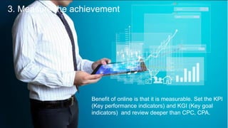 3. Measure the achievement
Benefit of online is that it is measurable. Set the KPI
(Key performance indicators) and KGI (Key goal
indicators) and review deeper than CPC, CPA.
 