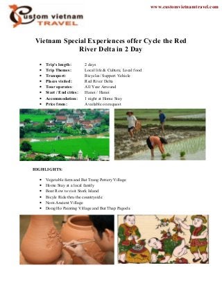 Vietnam Special Experiences offer Cycle the Red
River Delta in 2 Day
• Trip's length: 2 days
• Trip Themes: Local life & Culture, Local food
• Transport: Bicycles/ Support Vehicle
• Places visited: Red River Delta
• Tour operates: All Year Arround
• Start / End cities: Hanoi / Hanoi
• Accommodation: 1 night at Home Stay
• Price from: Available on request
HIGHLIGHTS:
• Vegetable farm and Bat Trang Pottery Village
• Home Stay at a local family
• Boat Row to visit Stork Island
• Bicyle Ride thru the countryside
• Nom Ancient Village
• Dong Ho Painting Village and But Thap Pagoda
www.customvietnamtravel.com
 