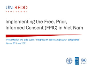 Implementing the Free, Prior,
Informed Consent (FPIC) in Viet Nam

Presented at the Side Event “Progress on addressing REDD+ Safeguards”
Bonn, 8th June 2011
 