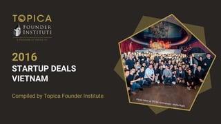 Compiled by Topica Founder Institute
2016
STARTUP DEALS
VIETNAM
Compiled by Topica Founder Institute Photo taken at TFI 5th Anniversary - Mafia Night
 