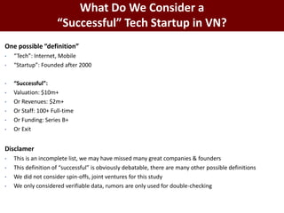 One possible “definition”
• “Tech”: Internet, Mobile
• “Startup”: Founded after 2000
• “Successful”:
• Valuation: $10m+
• Or Revenues: $2m+
• Or Staff: 100+ Full-time
• Or Funding: Series B+
• Or Exit
Disclamer
• This is an incomplete list, we may have missed many great companies & founders
• This definition of “successful” is obviously debatable, there are many other possible definitions
• We did not consider spin-offs, joint ventures for this study
• We only considered verifiable data, rumors are only used for double-checking
BAO GIỜ SÓNG ĐẾN ĐÂY?
What Do We Consider a
“Successful” Tech Startup in VN?
 