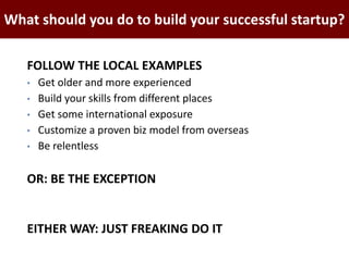 FOLLOW THE LOCAL EXAMPLES
• Get older and more experienced
• Build your skills from different places
• Get some international exposure
• Customize a proven biz model from overseas
• Be relentless
OR: BE THE EXCEPTION
EITHER WAY: JUST FREAKING DO IT
BAO GIỜ SÓNG ĐẾN ĐÂY?What should you do to build your successful startup?
 