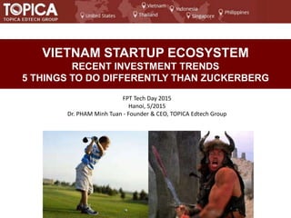 VIETNAM STARTUP ECOSYSTEM
RECENT INVESTMENT TRENDS
5 THINGS TO DO DIFFERENTLY THAN ZUCKERBERG
FPT Tech Day 2015
Hanoi, 5/2015
Dr. PHAM Minh Tuan - Founder & CEO, TOPICA Edtech Group
 