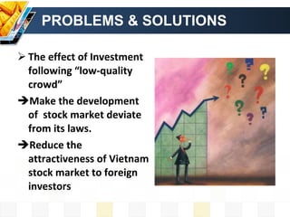 PROBLEMS & SOLUTIONS The effect of Investment following “low-quality crowd”  Make the development of  stock market deviate from its laws. Reduce the attractiveness of Vietnam stock market to foreign investors  