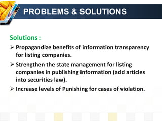 PROBLEMS & SOLUTIONS Solutions : Propagandize benefits of information transparency for listing companies. Strengthen the state management for listing companies in publishing information (add articles into securities law). Increase levels of Punishing for cases of violation. 