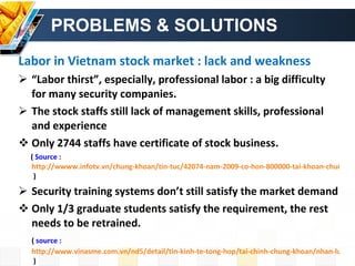 PROBLEMS & SOLUTIONS Labor in Vietnam stock market : lack and weakness “ Labor thirst”, especially, professional labor : a big difficulty for many security companies. The stock staffs still lack of management skills, professional and experience  Only 2744 staffs have certificate of stock business. (  Source :  http://wwww.infotv.vn/chung-khoan/tin-tuc/42074-nam-2009-co-hon-800000-tai-khoan-chung-khoan-giao-dich   ) Security training systems don’t still satisfy the market demand Only 1/3 graduate students satisfy the requirement, the rest needs to be retrained. (  source :  http://www.vinasme.com.vn/nd5/detail/tin-kinh-te-tong-hop/tai-chinh-chung-khoan/nhan-luc-chung-khoan-trong-con-thu-lua/1354.003016.html  ) 