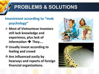 PROBLEMS & SOLUTIONS Investment according to “mob psychology” Most of Vietnamese investors still lack knowledge and experience, plus lack of information    They…. Usually invest according to feeling and crowd Are influenced easily by hearsays and reports of foreign financial organizations. 