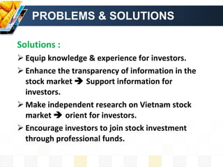 PROBLEMS & SOLUTIONS Solutions : Equip knowledge & experience for investors. Enhance the transparency of information in the stock market    Support information for investors. Make independent research on Vietnam stock market    orient for investors. Encourage investors to join stock investment through professional funds. 