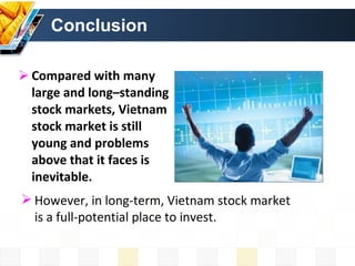 Conclusion Compared with many large and long–standing stock markets, Vietnam stock market is still young and problems above that it faces is inevitable.  However, in long-term, Vietnam stock market is a full-potential place to invest.  