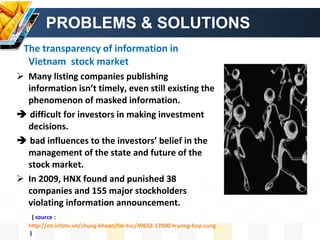 PROBLEMS & SOLUTIONS The transparency of information in Vietnam  stock market Many listing companies publishing information isn’t timely, even still existing the phenomenon of masked information.     difficult for investors in making investment decisions.    bad influences to the investors’ belief in the management of the state and future of the stock market. In 2009, HNX found and punished 38 companies and 155 major stockholders violating information announcement. (  source :  http://en.infotv.vn/chung-khoan/tin-tuc/40652-17000-truong-hop-cung-mua-cung-ban-mot-ck-trong-phien-tren-hnx  ) 