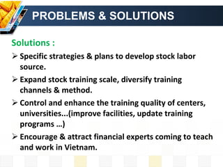 PROBLEMS & SOLUTIONS Solutions : Specific strategies & plans to develop stock labor source. Expand stock training scale, diversify training channels & method. Control and enhance the training quality of centers, universities...(improve facilities, update training programs …)  Encourage & attract financial experts coming to teach and work in Vietnam. 