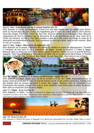 Jour 8 : Hue – Croisière et nuit sur la jonque Emotion (B.L.D)
Petit déjeuner à l’hôtel. Embarquement à bord d’un très beau bateau avec les cabines pour dormir.
Arrêt au marché Dong Ba pour l’achat des ingredients pour le cours de cuisine avec le chef cuisinier.
Visite des villages Thanh Tien, Thanh Ha, Bao Vinh. Visite du temple de la littérature à Hue. Déjeuner
typiquement de Hue en croisière pour la découverte de la vie quotidienne sur les deux rivers de la
rivière des Parfums. Arrivée à Thuy Bieu, balades à pied ou à vélo autour du village et visite de la
fabrication des batonnettes d’encens. Puis, assistance au cours de cuisine avec le chef cuisinier. Dîner
et nuit sur la jonque.
Jour 9 : Hue – Saigon – Découverte de Saigon (B.L.D)
Petit déjeuner sur la jonque. Libération des cabines et croisière au retour au débarquement. Transfert
à l’aéroport de Hue pour le vol à destination de Saigon. Accuiel et transfert à l’hôtel à Saigon.
Déjeuner dans un restaurant local. Vous visitez ensuite le quartier chinois Cho Lon, le marché BinhTay,
lapagode Thien Hau, le bureau de Poste de Ho Chi Minh ville et la Cathédrale Notre-Dame, le Théatre
Municipal, l’hôtel de ville, le marché Ben Thanh, la rue Dong Khoi. Dîner libre et nuit à Saigon.




Jour 10 : Saigon – Croisière sur le bateau Cai Be Princess - Saigon (B.L.D)
Petit déjeuner à l’hôtel. Départ pour Cai Be et arrivée à Cai Be vers 10h00, embarquement sur un
bateau motorisé privé pour la visite du marché flottant Cai Be et des ateliers artisanaux. Continuation
des balades dans les arroyos luxuriants à travers des vergers. Déjeuner dans un restaurant local.
Continuation des balades jusqu’à Vinh Long et notre chauffeur vous attend pour le retour sur Saigon.
Dîner dans un restaurant local et nuit à Saigon.
Jour 11 : Saigon – île de Con Dao (B)
Petit déjeuner à l’hôtel. Transfert à l’aéroport de Saign pour le vol à destination de Con Dao. Arrivée à
l’aéroport Con Son à Con Dao. Acceuil par notre chauffeur et notre guide francophone. Puis, transfert à l’hôtel.
Libre pour le séjour balnéaire. Repas libres et nuit à l’hôtel.




Jour 12 : île de Con Dao (B)
Petit déjeuner à l’hôtel.Libre pour la baignade et la découverte personnelle de Con Dao. Repas libres et nuit à

       3                HORIZON VIETNAM TRAVEL – Licence professionnelle No : 01024/GPLHQT – TCDL
 