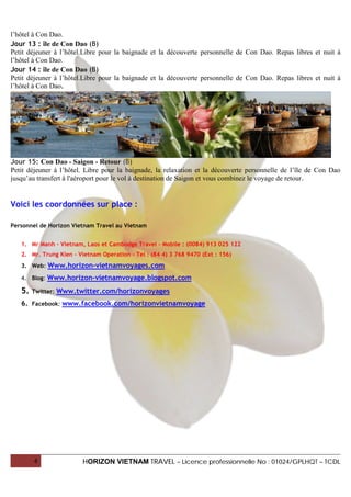 l’hôtel à Con Dao.
Jour 13 : île de Con Dao (B)
Petit déjeuner à l’hôtel.Libre pour la baignade et la découverte personnelle de Con Dao. Repas libres et nuit à
l’hôtel à Con Dao.
Jour 14 : île de Con Dao (B)
Petit déjeuner à l’hôtel.Libre pour la baignade et la découverte personnelle de Con Dao. Repas libres et nuit à
l’hôtel à Con Dao.




Jour 15: Con Dao - Saigon - Retour (B)
Petit déjeuner à l’hôtel. Libre pour la baignade, la relaxation et la découverte personnelle de l’île de Con Dao
jusqu’au transfert à l'aéroport pour le vol à destination de Saigon et vous combinez le voyage de retour.


Voici les coordonnées sur place :

Personnel de Horizon Vietnam Travel au Vietnam


   1. Mr Manh – Vietnam, Laos et Cambodge Travel – Mobile : (0084) 913 025 122
   2. Mr. Trung Kien – Vietnam Operation – Tel : (84 4) 3 768 9470 (Ext : 156)
   3. Web: Www.horizon-vietnamvoyages.com

   4. Blog: Www.horizon-vietnamvoyage.blogspot.com

   5.   Twitter:   Www.twitter.com/horizonvoyages
   6. Facebook: www.facebook.com/horizonvietnamvoyage




        4                 HORIZON VIETNAM TRAVEL – Licence professionnelle No : 01024/GPLHQT – TCDL
 
