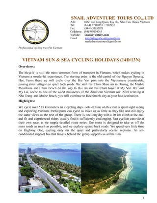 1
Professional cycling travel in Vietnam
SNAIL ADVENTURE TOURS CO...LTD
Add: 696c Lac Long Quan, Tay Ho, Nhat Tan, Hanoi, Vietnam
Tel: (84-4) 37188253 / 7182935
Fax: (84-4) 37182921
Cellphone: (84) 989134045
Website: snailadventure.com
Email: tonybikingguidevn@gmail.com
snailadventuretours@gmail.com
VIETNAM SUN & SEA CYCLING HOLIDAYS (14D/13N)
Overviews:
The bicycle is still the most common form of transport in Vietnam, which makes cycling in
Vietnam a wonderful experience. The starting point is the old capital of the Nguyen Dynasty,
Hue. From there we will cycle over the Hai Van pass into the Vietnamese countryside,
passing rural villages on quiet back roads. We visit the Cham Museum in Danang, the Marble
Mountains and China Beach on the way to Hoi An and the Cham tower at My Son. We visit
My Lai, scene to one of the worst massacres of the American Vietnam war. After relaxing at
Nha Trang and Muine beach, you will continue to Hochiminh city as your last destination.
Highlights:
We cycle over 525 kilometers in 9 cycling days. Lots of time on this tour is spent sight seeing
and exploring Vietnam. Participants can cycle as much or as little as they like and still enjoy
the same views as the rest of the group. There is one long day with a 10 km climb at the end,
and fit and experienced riders usually find it sufficiently challenging. Fast cyclists can ride at
their own pace, as we supply detailed route notes. Our route is designed to take us off the
main roads as much as possible, and we explore scenic back roads. We spend very little time
on Highway One, cycling only on the quiet and particularly scenic sections. An air-
conditioned support bus that travels behind the group supports us all the time
 