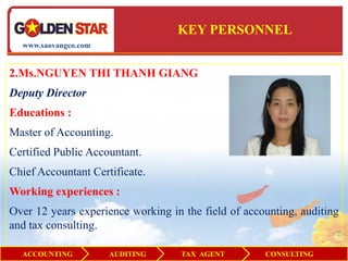 KEY PERSONNEL
  www.saovangco.com


2.Ms.NGUYEN THI THANH GIANG
Deputy Director
Educations :
Master of Accounting.
Certified Public Accountant.
Chief Accountant Certificate.
Working experiences :
Over 12 years experience working in the field of accounting, auditing
and tax consulting.

  ACCOUNTING          AUDITING      TAX AGENT        CONSULTING
 