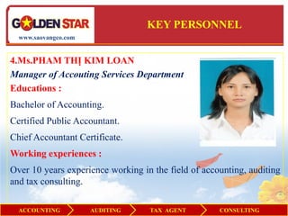 KEY PERSONNEL
  www.saovangco.com


4.Ms.PHAM THỊ KIM LOAN
Manager of Accouting Services Department
Educations :
Bachelor of Accounting.
Certified Public Accountant.
Chief Accountant Certificate.
Working experiences :
Over 10 years experience working in the field of accounting, auditing
and tax consulting.

  ACCOUNTING          AUDITING     TAX AGENT         CONSULTING
 