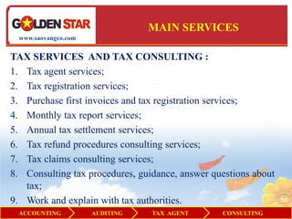 MAIN SERVICES
  www.saovangco.com


TAX SERVICES AND TAX CONSULTING :
1. Tax agent services;
2. Tax registration services;
3. Purchase first invoices and tax registration services;
4. Monthly tax report services;
5. Annual tax settlement services;
6. Tax refund procedures consulting services;
7. Tax claims consulting services;
8. Consulting tax procedures, guidance, answer questions about
   tax;
9. Work and explain with tax authorities.
  ACCOUNTING          AUDITING   TAX AGENT       CONSULTING
 