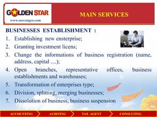 MAIN SERVICES
 www.saovangco.com


BUSINESSES ESTABLISHMENT :
1. Establishing new ensterprise;
2. Granting investment licens;
3. Change the informations of business registration (name,
   address, capital ....);
4. Open      branches,     representative   offices, business
   establishments and warehouses;
5. Transformation of enterprises type;
6. Division, splitting, merging businesses;
7. Dissolution of business, business suspension

 ACCOUNTING          AUDITING   TAX AGENT      CONSULTING
 