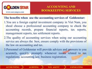 ACCOUNTING AND
 www.saovangco.com
                                BOOKKEEPING SERVICES

The benefits when use the accounting services of Goldenstar:
1.You are a foreign capital investment company in Viet Nam, you
 shoul choose a professional accounting company to check the
 accounting records, prepare financial reports, tax reports,
 managerment reports, tax settlement reports.
2.The quality of accounting services when using our accounting
 service are always the best, ensure comply with the provisions of
 the law on accounting and tax.
3.Personnel of Goldenstar will provide advices and answers to you
 acurately, quickly, promptly whenever issues related to tax
 regulations, accounting law, business registration.


 ACCOUNTING          AUDITING      TAX AGENT        CONSULTING
 