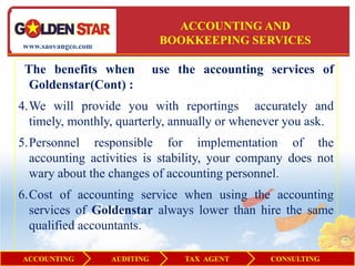 ACCOUNTING AND
www.saovangco.com
                                BOOKKEEPING SERVICES

 The benefits when             use the accounting services of
  Goldenstar(Cont) :
4.We will provide you with reportings accurately and
  timely, monthly, quarterly, annually or whenever you ask.
5.Personnel responsible for implementation of the
  accounting activities is stability, your company does not
  wary about the changes of accounting personnel.
6.Cost of accounting service when using the accounting
  services of Goldenstar always lower than hire the same
  qualified accountants.

ACCOUNTING          AUDITING        TAX AGENT     CONSULTING
 