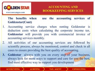ACCOUNTING AND
  www.saovangco.com
                                 BOOKKEEPING SERVICES

   The benefits when           use the accounting services of
   Goldenstar(Cont)
1. Accounting service charges when renting Goldenstar is
   deduction costs when calculating the corporate income tax.
   Goldenstar will provide you with commercial invoice of
   accounting services monthly.
2. All activities of our accounting services are followed by
   scientific process, always be monitored, control and check in all
   cases to ensure providing the best quality of accounting.
3. Goldestar always with you on every step of your business,
   always look for more ways to support and care for you the best,
   find most effective way to support you development

  ACCOUNTING          AUDITING      TAX AGENT         CONSULTING
 