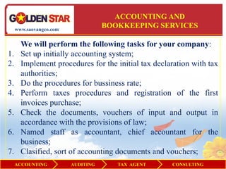 ACCOUNTING AND
     www.saovangco.com
                                    BOOKKEEPING SERVICES

       We will perform the following tasks for your company:
1.     Set up initially accounting system;
2.     Implement procedures for the initial tax declaration with tax
       authorities;
3.     Do the procedures for bussiness rate;
4.     Perform taxes procedures and registration of the first
       invoices purchase;
5.     Check the documents, vouchers of input and output in
       accordance with the provisions of law;
6.     Named staff as accountant, chief accountant for the
       business;
7.     Clasified, sort of accounting documents and vouchers;
     ACCOUNTING          AUDITING      TAX AGENT     CONSULTING
 