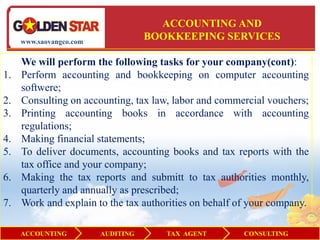 ACCOUNTING AND
     www.saovangco.com
                                    BOOKKEEPING SERVICES

     We will perform the following tasks for your company(cont):
1.   Perform accounting and bookkeeping on computer accounting
     softwere;
2.   Consulting on accounting, tax law, labor and commercial vouchers;
3.   Printing accounting books in accordance with accounting
     regulations;
4.   Making financial statements;
5.   To deliver documents, accounting books and tax reports with the
     tax office and your company;
6.   Making the tax reports and submitt to tax authorities monthly,
     quarterly and annually as prescribed;
7.   Work and explain to the tax authorities on behalf of your company.

     ACCOUNTING          AUDITING      TAX AGENT        CONSULTING
 