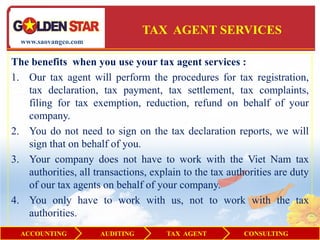 TAX AGENT SERVICES
  www.saovangco.com


The benefits when you use your tax agent services :
1. Our tax agent will perform the procedures for tax registration,
   tax declaration, tax payment, tax settlement, tax complaints,
   filing for tax exemption, reduction, refund on behalf of your
   company.
2. You do not need to sign on the tax declaration reports, we will
   sign that on behalf of you.
3. Your company does not have to work with the Viet Nam tax
   authorities, all transactions, explain to the tax authorities are duty
   of our tax agents on behalf of your company.
4. You only have to work with us, not to work with the tax
   authorities.
  ACCOUNTING          AUDITING        TAX AGENT          CONSULTING
 