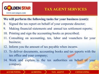 TAX AGENT SERVICES
  www.saovangco.com


We will perform the following tasks for your business (cont):
8. Signed the tax report on behalf of your corporate director;
9. Making financial statements and annual tax settlement reports;
10. Printing and sign the accounting books as prescribed;
11. Consulting on accounting, tax, labor and vounchers for your
    business;
12. Inform you the amount of tax payable when incurre.
13. To deliver documents, accounting books and tax reports with the
    tax office and your company;
14. Work and explain to the tax authorities on behalf of your
    company.

  ACCOUNTING          AUDITING      TAX AGENT       CONSULTING
 