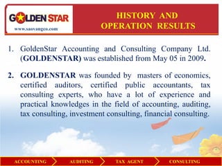 HISTORY AND
  www.saovangco.com              OPERATION RESULTS

1. GoldenStar Accounting and Consulting Company Ltd.
   (GOLDENSTAR) was established from May 05 in 2009.

2. GOLDENSTAR was founded by masters of economics,
   certified auditors, certified public accountants, tax
   consulting experts, who have a lot of experience and
   practical knowledges in the field of accounting, auditing,
   tax consulting, investment consulting, financial consulting.




  ACCOUNTING          AUDITING     TAX AGENT      CONSULTING
 