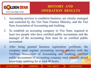 HISTORY AND
 www.saovangco.com              OPERATION RESULTS

1. Accounting services is condition business, are closely managed
   and controled by the Viet Nam Finance Ministry, and the Viet
   Nam Association of Accounting and Auditing.
2. To establish an accouting company in Viet Nam, required at
   least two people who have certified public accountants and the
   manager of the accounting firm must be an certified public
   accountant.
3. After being granted business registration certificate, the
   company must register accounting service practice with the
   VietNam Association of Accounting and Auditing, certified
   public accountants of accounting company must annually attend
   knowledge updating for at least 40 hours.
 ACCOUNTING          AUDITING     TAX AGENT       CONSULTING
 