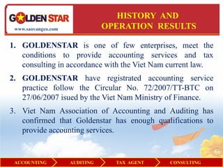 HISTORY AND
 www.saovangco.com              OPERATION RESULTS

1. GOLDENSTAR is one of few enterprises, meet the
   conditions to provide accounting services and tax
   consulting in accordance with the Viet Nam current law.
2. GOLDENSTAR have registrated accounting service
   practice follow the Circular No. 72/2007/TT-BTC on
   27/06/2007 isued by the Viet Nam Ministry of Finance.
3. Viet Nam Association of Accounting and Auditing has
   confirmed that Goldenstar has enough qualifications to
   provide accounting services.


 ACCOUNTING          AUDITING     TAX AGENT   CONSULTING
 