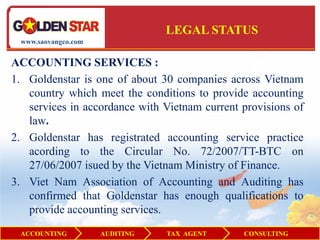 LEGAL STATUS
 www.saovangco.com


ACCOUNTING SERVICES :
1. Goldenstar is one of about 30 companies across Vietnam
   country which meet the conditions to provide accounting
   services in accordance with Vietnam current provisions of
   law.
2. Goldenstar has registrated accounting service practice
   acording to the Circular No. 72/2007/TT-BTC on
   27/06/2007 isued by the Vietnam Ministry of Finance.
3. Viet Nam Association of Accounting and Auditing has
   confirmed that Goldenstar has enough qualifications to
   provide accounting services.
 ACCOUNTING          AUDITING   TAX AGENT      CONSULTING
 