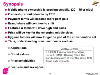 Synopsis
  Mobile phone ownership is growing steadily, (20 – 45 yr olds)
  Ownership should double by 2010
  Payment terms will become more post-paid
  Brand share will continue to shift
  Features & looks will drive high end sales
  Price will be key for the emerging middle class
  Hygiene factors will now longer be part of the consideration set
  Thus, understanding consumer needs such as

   Aspirations                            VietCycle 2006__________
                             •N = 2,000 Face to face Interviews
   Brand values              •Hanoi / HCMC / Danang / Can Tho
                             •Conducted every 18 months since 1998
   Price sensitivities       •Trend data available

   Features and sex appeal

                                15                           VietCycle ‘06
 