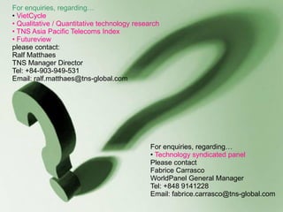 For enquiries, regarding…
• VietCycle
• Qualitative / Quantitative technology research
• TNS Asia Pacific Telecoms Index
• Futureview
please contact:
Ralf Matthaes
TNS Manager Director
Tel: +84-903-949-531
Email: ralf.matthaes@tns-global.com




                                             For enquiries, regarding…
                                             • Technology syndicated panel
                                             Please contact
                                             Fabrice Carrasco
                                             WorldPanel General Manager
                                             Tel: +848 9141228
                                             Email: fabrice.carrasco@tns-global.com
                                                                           © VietCycleTM 2006
 