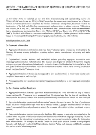 VIETNAM – THE LATEST DRAFT DECREE ON PROVISION OF INTERNET SERVICES AND
CROSS-BORDER INFORMATION
On November 2020, we reported on the first draft decree amending and supplementing Decree No.
72/2013/ND-CP and Decree No. 27/2018/ND-CP regarding the management, provision and use of Internet
services and online information. Since then, the business community, among others, have been vocal on the
shortcomings of the draft and offered up many comments and suggestions to address concerns. Taking these
into accounts, on 5 July 2021, The Ministry of Information and Communications issued the second Draft
Decree amending and supplementing Decree No. 72/2013/ND-CP and Decree No. 27/2018/ND-CP (“the
Draft”). The Draft will affect telecommunications businesses, publishers of video games and businesses that
engage in producing and utilizing electronic newspapers, social networks, and sales websites.
Notable provisions in the Draft
On Aggregate information:
1. Aggregate information is information retrieved from Vietnamese press sources and must relate to the
following 08 sectors: science, technology, economy, culture, sports, entertainment, advertising and social
security.
2. Organizations’ internal websites and specialized website providing aggregate information must
obtain aggregate information website license. This measure aims to prevent internal websites from illegally
posing as aggregate information websites in order to lure in viewers. Multinationals which usually have their
own global websites for staff members across the world must take extra caution when handling information
already published by the Vietnamese press.
3. Aggregate information websites are also required to have electronic tools to receive and handle users’
complaints about content and copyright.
4. Press agencies that have electronic newspapers/magazines are not allowed to have aggregate information
websites.
On Re-releasing published contents:
1. Aggregate information websites, application distribution stores and social networks can only re-released
content published by Vietnamese press sources at least 30 minutes later than the time of publishing the
source content. Re-released content must be removed immediately after the source content has been removed.
2. Agreggate information must state clearly the author’s name, the source’s name, the time of posting and
place a link to the source content right below the re-released content. Aggregate information must not include
readers’ comment of the re-released content (except for aggregate information websites constituted by press
agencies).
3. Aggregate information must not concern other localities. This measure is somewhat impractical given the
fact that in this era global events closely interwove with and have direct effects on people’s everyday life, this
is especially true for international organizations, and thus viewers are increasingly looking for information
about other countries. For example, the war in Yemen can drive up oil price in Vietnam or the gold price
fluctuates with the hourly results of the US presidential election. Putting such measure could hinder aggregate
information website’s business growth.
 