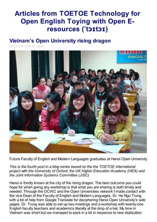 Articles from TOETOE Technology for
    Open English Toying with Open E-
              resources (ˈtɔɪtɔɪ)
Vietnam’s Open University rising dragon
2013-03-19 10:03:10 admin




Future Faculty of English and Modern Languages graduates at Hanoi Open University

This is the fourth post in a blog series based on the the TOETOE International
project with the University of Oxford, the UK Higher Education Academy (HEA) and
the Joint Information Systems Committee (JISC).

Hanoi is fondly known at the city of the rising dragon. The best outcome you could
hope for when giving any workshop is that what you are sharing is both timely and
needed. Through the OCWC and the Open Universities network I made contact with
the vice Dean of the Faculty of English and Modern Languages, Dr. Ho Ngo Trung,
with a bit of help from Google Translate for deciphering Hanoi Open University’s web
pages. Dr. Trung was able to set up two meetings and a workshop with twenty-one
English faculty teachers and academics literally at the drop of a hat. My time in
Vietnam was short but we managed to pack in a lot in response to new digitization
 