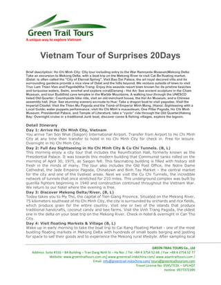 A unique way to explore Vietnam
GREEN TRAIL TOURS Co., Ltd
Address: Suite #316 – B4 Building – Tran Dang Ninh St – Ha Noi / Tel: +84 4 3754 52 68 / Fax: +84 4 3754 52 77
Website: www.greentrailtours.com.vn/ www.greentrail-indochina.com/ www.asiantrailtours.com /
Email: info@greentrail-indochina.com/ tours@greentrailtourism.com
Travel License No: 0595/TCDL – GPLHQT
Hotline: 0977372399
Vietnam Tour of Surprises 20Days
Brief description: Ho Chi Minh City: City tour including entry to the War Remnants Museum|Mekong Delta:
Take an excursion to Mekong Delta, with a boat trip on the Mekong River to visit Cat Be floating market.
|Dalat: is often called the "City of Eternal Spring". Visit Bao Dai Palace, the art royal decored villa and its
surrounding gardens provide a nice view of Dalat and the hills beyond. We venture outside of town to visit
Truc Lam Thien Vien and Pagoda|Nha Trang: Enjoy this seaside resort town known for its pristine beaches
and turquoise waters, Swim, snorkel and explore coral|Danang - Hoi An: See ancient sculpture in the Cham
Museum, and tour Buddhist cave temples in the Marble Mountains. A walking tour through the UNESCO
listed Old Quarter; Countryside bike ride, visit an old merchant house, the Hoi An Museum, and a Chinese
assembly hall. |Hue: See stunning scenery en-route to Hue; Take a dragon boat to visit pagodas; Visit the
Imperial Citadel. Visit the Thien Mu Pagoda and the Tomb of Emperor Minh Mang. |Hanoi: Sightseeing with a
Local Guide; water puppets performance; visit Ho Chi Minh’s mausoleum, One Pillar Pagoda, Ho Chi Minh
Museum, Presidential Palace, and Temple of Literature; take a “cyclo” ride through the Old Quarter|Halong
Bay: Overnight cruise in a traditional Junk boat, discover caves & fishing villages, explore the lagoon.
Detail Itinerary
Day 1: Arrive Ho Chi Minh City, Vietnam
You arrive Tan Son Nhat (Saigon) International Airport. Transfer from Airport to Ho Chi Minh
City at any time then transfer to hotel in Ho Chi Minh City for check in. Free for leisure.
Overnight in Ho Chi Minh City.
Day 2: Full day Sightseeing in Ho Chi Minh City & Cu Chi Tunnels. (B, L)
This morning enjoy a city tour that includes the Reunification Hall, formerly known as the
Presidential Palace. It was towards this modern building that Communist tanks rolled on the
morning of April 30, 1975, as Saigon fell. This fascinating building is filled with history still
fresh in the minds of many. The tour also includes the Old Post Office, the Notre Dame
Cathedral, the Jade Emperor Pagoda, Chinatown and Binh Tay Market – the central market
for the city and one of the liveliest areas. Next we visit the Cu Chi Tunnels, the incredible
network of tunnels that once stretched for 210 miles. This underground complex was built by
guerilla fighters beginning in 1940 and construction continued throughout the Vietnam War.
We return to our hotel where the evening is free.
Day 3: Discover Mekong Delta/River. (B, L)
Today takes you to My Tho, the capital of Tien Giang Province. Situated on the Mekong River,
75 kilometers southeast of Ho Chi Minh City, the city is surrounded by orchards and rice fields,
which produce grain for the entire country. Visit one or two of the islands that produce
traditional handcrafts, coconut candy and bee farms. Visit the Vinh Trang Pagoda, the oldest
one in the delta on your boat trip on the Mekong River. Check in hotel & overnight in Can Tho
City.
Day 4: Visit floating Markets & Village (B, L)
Wake up in early morning to take the boat trip to Cai Rang Floating Market - one of the most
bustling floating markets in Mekong Delta with hundreds of small boats barging and jostling
for space to sell their goods and to experience the Mekong rural lifestyle. After sampling local
 