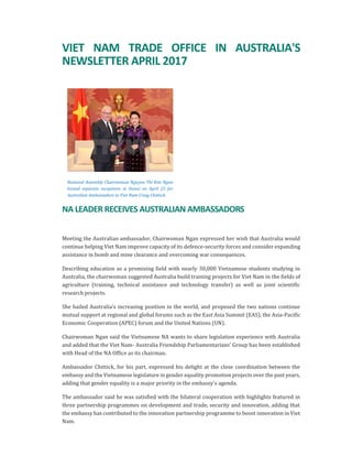 VIET NAM TRADE OFFICE IN AUSTRALIA'S
NEWSLETTER APRIL 2017
National Assembly Chairwoman Nguyen Thi Kim Ngan
hosted separate receptions in Hanoi on April 25 for
Australian Ambassadors to Viet Nam Craig Chittick.
NA LEADER RECEIVES AUSTRALIAN AMBASSADORS
Meeting the Australian ambassador, Chairwoman Ngan expressed her wish that Australia would
continue helping Viet Nam improve capacity of its defence-security forces and consider expanding
assistance in bomb and mine clearance and overcoming war consequences.
Describing education as a promising field with nearly 30,000 Vietnamese students studying in
Australia, the chairwoman suggested Australia build training projects for Viet Nam in the fields of
agriculture (training, technical assistance and technology transfer) as well as joint scientific
research projects.
She hailed Australia’s increasing position in the world, and proposed the two nations continue
mutual support at regional and global forums such as the East Asia Summit (EAS), the Asia-Pacific
Economic Cooperation (APEC) forum and the United Nations (UN).
Chairwoman Ngan said the Vietnamese NA wants to share legislation experience with Australia
and added that the Viet Nam- Australia Friendship Parliamentarians’ Group has been established
with Head of the NA Office as its chairman.
Ambassador Chittick, for his part, expressed his delight at the close coordination between the
embassy and the Vietnamese legislature in gender equality promotion projects over the past years,
adding that gender equality is a major priority in the embassy’s agenda.
The ambassador said he was satisfied with the bilateral cooperation with highlights featured in
three partnership programmes on development and trade, security and innovation, adding that
the embassy has contributed to the innovation partnership programme to boost innovation in Viet
Nam.
 