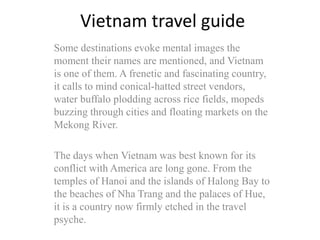 Vietnam travel guide
Some destinations evoke mental images the
moment their names are mentioned, and Vietnam
is one of them. A frenetic and fascinating country,
it calls to mind conical-hatted street vendors,
water buffalo plodding across rice fields, mopeds
buzzing through cities and floating markets on the
Mekong River.
The days when Vietnam was best known for its
conflict with America are long gone. From the
temples of Hanoi and the islands of Halong Bay to
the beaches of Nha Trang and the palaces of Hue,
it is a country now firmly etched in the travel
psyche.
 