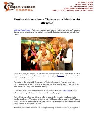 Russian visitors choose Vietnam as an ideal tourist
attraction
Vietnam Travel News - An increasing number of Russian visitors are selecting Vietnam’s
famous tourist attractions in the central region as ideal destinations for this year’s holiday
season.
These days, pubs, restaurants and other recreational centres in BinhThuan Province’s Mui
Ne resort are crowded with Russian tourists enjoying their holidays on the occasion of
Vietnam’s V-day celebrations.
According to the provincial Department of Culture, Sports and Tourism, more than
130,550 Russian tourists arrived in the province last year, making up 36.7 percent of the
total number of foreign visitors to the locality.
Meanwhile, many restaurants and shops in Khanh Hoa Province’s Nha Trang City are
advertising their products and services in the Russian language.
AndreyMolorov, a Russian visitor, says he is interested in beautiful beaches and nice
weather condition in Vietnam’s central region. “If I have another chance to visit Vietnam
again, I will come back to Nha Trang City to enjoy many specialties that cannot be found
anywhere else in the world,” he says.
Alexandre, another tourist from Russia, expresses his pleasure at tasty food, saying that
Tel: +84.4.371 85750
Hotline: +84.977102103
www.customvietnamtravel.com
Email: info@customvietnamtravel.com
Office: No 116/32/76 An Duong, Tay Ho, Hanoi, Vietnam
 