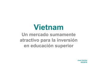 Vietnam
Un mercado sumamente
atractivo para la inversión
en educación superior
Juan Inoriza
9/5/2018
 