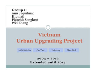 Vietnam
Group 1:
Ann Jaquilmac
Hipniati
Piyachit Sangkrut
Wei Zhang
2004 – 2012
Extended until 2014
Vietnam
Urban Upgrading Project
Ho Chi Minh City Can Tho Haiphong Nam Dinh
 