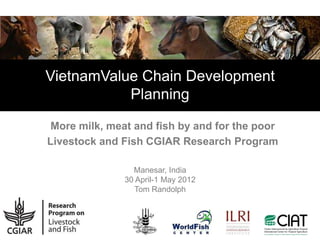 VietnamValue Chain Development
           Planning

 More milk, meat and fish by and for the poor
Livestock and Fish CGIAR Research Program

                 Manesar, India
               30 April-1 May 2012
                  Tom Randolph
 