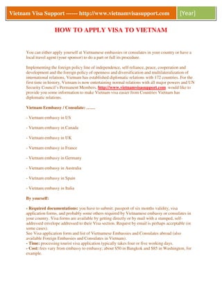 Vietnam Visa Support ------ http://www.vietnamvisasupport.com                                 [Year]

                      HOW TO APPLY VISA TO VIETNAM


      You can either apply yourself at Vietnamese embassies or consulates in your country or have a
      local travel agent (your sponsor) to do a part or full its procedure.

      Implementing the foreign policy line of independence, self-reliance, peace, cooperation and
      development and the foreign policy of openness and diversification and multilateralization of
      international relations, Vietnam has established diplomatic relations with 172 countries. For the
      first time in history, Vietnam is now entertaining normal relations with all major powers and UN
      Security Council’s Permanent Members. http://www.vietnamvisasupport.com would like to
      provide you some information to make Vietnam visa easier from Countries Vietnam has
      diplomatic relations.

      Vietnam Eembassy / Consulate: ……

      - Vietnam embassy in US

      - Vietnam embassy in Canada

      - Vietnam embassy in UK

      - Vietnam embassy in France

      - Vietnam embassy in Germany

      - Vietnam embassy in Australia

      - Vietnam embassy in Spain

      - Vietnam embassy in Italia

      By yourself:

      - Required documentations: you have to submit: passport of six months validity, visa
      application forms, and probably some others required by Vietnamese embassy or consulates in
      your country. Visa forms are available by getting directly or by mail with a stamped, self-
      addressed envelope addressed to their Visa section. Request by email is perhaps acceptable (in
      some cases).
      See Visa application form and list of Vietnamese Embassies and Consulates abroad (also
      available Foreign Embassies and Consulates in Vietnam).
      - Time: processing tourist visa application typically takes four or five working days.
      - Cost: fees vary from embassy to embassy; about $50 in Bangkok and $85 in Washington, for
      example.
 