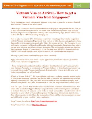 Vietnam Visa Support ------- http://www.vietnamvisasupport.com                                  [Year]

             Vietnam Visa on Arrival - How to get a
                 Vietnam Visa from Singapore?
      Every Singaporean, who is going to visit Vietnam, is supposed to get a visa in advance. Both of
      Visa code and Visa on arrival are accepted.

      – How to get a visa code? The Vietnamese Embassy in Singapore is responsible for this. You go
      to the Vietnamese Embassy located at 10 Leedon Park Street and carry out the steps required.
      You will get your visa code from the Embassy after several working days. The fee for visa code
      is about 80USD to 100USD including stamping fee.

      How to get a visa on arrival? A Vietnamese visa service is in charge of it, with the cooperation
      with the Vietnam Immigration Department. Your work is to fill in the provided application form,
      then send it to the company visa email. After 2 days (for normal service, 1 day for urgency), you
      will receive a visa approval letter issued from the Vietnam Immigration Department. Just print it
      out and bring it to your arrival airport to get it stamped. The fee (including service and stamping
      fee) depends on the type of visa you apply (it can fluctuate from 50USD for 1 month single to
      150USD for 6 month multiple, more info ). In general, it is a bit cheaper than visa code.

      It is easy to get Vietnam visa from Singapore. Have a nice trip!

      Apply for Vietnam travel visas online - secure application, professional services, guaranteed
      results. www.vietnamvisasupport.com

      – Some foreign tourists still confuse about when they should and could use Visa on Arrival to
      enter Vietnam. Normally, in case there is no Vietnam Embassy or Consulate in your country, or
      you would like to make Vietnam part of a multi-destination trip, Visa on Arrival is your best
      option (provided that you will go by air).

      What is a ‘Visa on Arrival ?’: this is probably the easiest way to obtain your visa without having
      to chase down embassies, consulates and the like prior to your trip. It is a valid alternative when
      applying for a tourist visa. The Entry Visa will be stamped on your passport as you pass over
      Vietnam Immigration Checkpoint. With this type of visa, you only can enter the country by air.

      How can I get a Visa on Arrival? The service also facilitates customers at most in this case. We
      obtain what is called an ‘Approval Letter’ for you from the Viet Nam Immigration Department
      in Vietnam. Then we will send you a copy by fax or email. Copies of the same document will be
      forwarded on your behalf to Vietnam Immigration Checkpoints at International Airports only.
      Thus when you arrive in Viet Nam, the Immigration officers will have those documents on hand
      and will be able to issue your Entry Visa expediently.

      Apply Vietnam visa online at: http://www.vietnamvisasupport.com

      Apply Vietnam Tours online at: http://travel.togo.vn
 