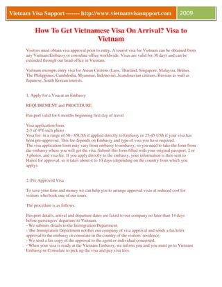 Vietnam Visa Support ------- http://www.vietnamvisasupport.com
      V                                                                                       2009

           How To Get Vietnamese Visa On Arrival? Visa to
                             Vietnam
      Visitors must obtain visa approval prior to entry. A tourist visa for Vietnam can be obtained from
      any Vietnam Embassy or consulate office worldwide. Visas are valid for 30 days and can be
      extended through our head office in Vietnam.

      Vietnam exempts entry visa for Asean Citizens (Laos, Thailand, Singapore, Malaysia, Brunei,
      The Philippines, Cambdodia, Myanmar, Indonesia), Scandinavian citizens, Russian as well as
      Japanese, South Korean tourists.


      1. Apply for a Visa at an Embassy

      REQUIREMENT and PROCEDURE

      Passport valid for 6 months beginning first day of travel

      Visa application form.
      2-3 of 4*6 inch photo
      Visa fee: in a range of 50 - 85US$ if applied directly to Embassy or 25-45 US$ if your visa has
      been pre-approved. This fee depends on Embassy and type of visa you have required.
      The visa application form may vary from embassy to embassy, so you need to take the form from
      the embassy where you will get the visa. Submit this form filled with your original passport, 2 or
      3 photos, and visa fee. If you apply directly to the embassy, your information is then sent to
      Hanoi for approval, so it takes about 4 to 10 days (depending on the country from which you
      apply).


      2. Pre Approved Visa

      To save your time and money we can help you to arrange approval visas at reduced cost for
      visitors who book one of our tours.

      The procedure is as follows:

      Passport details, arrival and departure dates are faxed to our company no later than 14 days
      before passengers' departure to Vietnam.
      - We submits details to the Immigration Department.
      - The Immigration Department notifies our company of visa approval and sends a fax/telex
      approval to the embassy or consulate in the country of the visitors' residence.
      - We send a fax copy of the approval to the agent or individual concerned.
      - When your visa is ready at the Vietnam Embassy, we inform you and you must go to Vietnam
      Embassy or Consulate to pick up the visa and pay visa fees.
 