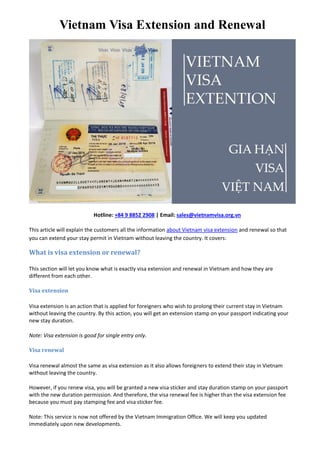 Vietnam Visa Extension and Renewal
Hotline: +84 9 8852 2908 | Email: sales@vietnamvisa.org.vn
This article will explain the customers all the information about Vietnam visa extension and renewal so that
you can extend your stay permit in Vietnam without leaving the country. It covers:
What is visa extension or renewal?
This section will let you know what is exactly visa extension and renewal in Vietnam and how they are
different from each other.
Visa extension
Visa extension is an action that is applied for foreigners who wish to prolong their current stay in Vietnam
without leaving the country. By this action, you will get an extension stamp on your passport indicating your
new stay duration.
Note: Visa extension is good for single entry only.
Visa renewal
Visa renewal almost the same as visa extension as it also allows foreigners to extend their stay in Vietnam
without leaving the country.
However, if you renew visa, you will be granted a new visa sticker and stay duration stamp on your passport
with the new duration permission. And therefore, the visa renewal fee is higher than the visa extension fee
because you must pay stamping fee and visa sticker fee.
Note: This service is now not offered by the Vietnam Immigration Office. We will keep you updated
immediately upon new developments.
 
