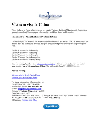 Vietnam visa in China
There 5 places in China where you can get visa to Vietnam: Beijing (VN embassy), Guangzhou
(general consulate) Nanning (general consulate) and Hong Kong and Kunming.

Visa on arrival - Visa at Embassy of Vietnam In China

The normal process will take 3-5 working days and cost 400 RMB (~60 USD), if you wish to get
it same day, the fee may be doubled. Passport and passport photos are required to process your
visa.

Getting Vietnam visa in Kunming
Getting Vietnam visa in Beijing
Getting Vietnam visa in Shanghai
Getting Vietnam visa in Guangzhou
Getting Vietnam visa in Hong Kong

You can also apply online for a Vietnam visa on arrival which seems the cheapest and easiest
way to get a visa to Vietnam from China. The total cost is from 35 - 50 USD/person.

Related reading

Vietnam visa in Seoul, South Korea
Vietnam visa from Tokyo, Japan

For more information, please contact us!
CUSTOMER SUPPORT CENTER
Hotline in Vietnam: +84.1699.161.166
E-mail: support@vietnamsvisa.com
Company: Vietnam Visa Agency ., JSC
Tax Code: 0104310077
Head Office: 5th Floor, VPI Tower, 173 Trung Kinh Street, Cau Giay District, Hanoi, Vietnam
Working Hours: Mon-Friday 8:00 AM - 17:00 PM (GMT+7)
Office map: Vietnam Visa Map
 