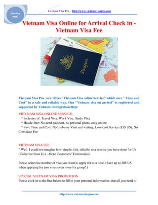 Vietnam Visa Pro – http://www.vietnamvisapro.com
[Pick the ---------------------------------------------------------------------------------------------------------------------------
  date]

            Vietnam Visa Online for Arrival Check in -
                       Vietnam Visa Fee




        Vietnam Visa Pro now offers "Vietnam Visa online Service" which save " Time and
        Cost" in a safe and reliable way. Our "Vietnam visa on arrival" is registered and
        supported by Vietnam Immigration Dept

        VIET NAM VISA ONLINE SERVICE:
         * Inclusixe of: Travel Visa, Work Visa, Study Visa
         * Hassle-free: No need passport, no personal photo, only online
         * Save Time and Cost: No Embassy Visit and waiting, Low-cost Service (15$ US), No
        Consulate Fee


        VIETNAM VISA FEE
        " Well, I could not imagine how simple, fast, reliable visa service you have done for Us
        (Catherine from Us) - More Customers' Testimonials

        Please select the number of visa you want to apply for at a time. (Save up to 20$ US
        when applying for two visas even more for group!.)

        SPECIAL VIETNAM VISA PROMOTION
        Please click in to the link below to fill in your personal information, that all you need to

           -------------------------------------------------------------------------------------------------------------------------
                                                   http://www.vietnamvisapro.com
 